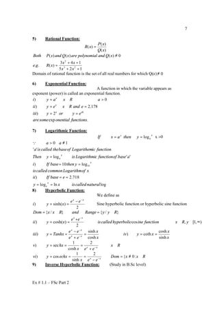 Ex # 1.1 – FSc Part 2
7
5) Rational Function:
)(
)(
)(
xQ
xP
xR =
125
143
)(..
0)()()(
23
2
++
++
=
≠
xx
xx
xRge
xQandpolynomialarexQandxPBoth
Domain of rational function is the set of all real numbers for which Q(x) 0≠
6) Exponential Function:
A function in which the variable appears as
exponent (power) is called an exponential function.
) 0
) 2.178
) 2
exp .
x
x
x xh
i y a x R a
ii y e x R and e
iii y or y e
aresome onential functions
= ∴ ∈ >
= ∴ ∈ =
= =
7) Logarithmic Function:
x
a
y
ythenaxIf log== x >0
loglnlog
718.2)
log10)
''log
''
10
10
naturalcalledisxy
ebaseIfii
xofLogarithmcommoncalledis
ythenbaseIfi
abaseoffunctioncLogarithmiisyThen
functionicLogarithemofbasethecalledisa
aa
x
e
x
x
a
==
==
==
=
≠>Q
8) Hyperbolic Function:
We define as
2
)sinh()
xx
ee
xyi
−
−
== Sine hyperbolic function or hyperbolic sine function
x
x
xyiv
x
x
ee
ee
Tanhxyiii
yRxfunctioninehyperboliccalledis
ee
xyii
RyyRangeandRxxDom
xx
xx
xx
sinh
cosh
coth)
cosh
sinh
)
),1[,cos
2
)cosh()
}/{}/{
===
+
−
==
∞∈∈⇒
+
==
∈=∈=
−
−
−
Rx
eex
hxyv xx
∈
+
=== −
2
cosh
1
sec)
RxxDom
eex
echxyvi xx
∈≠=
−
=== −
:0{
2
sinh
1
cos)
9) Inverse Hyperbolic Function: (Study in B.Sc level)
 