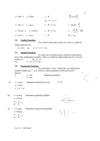 Ex # 1.1 – FSc Part 2
9
{ }
π
ππ
π
π
ππ
<<∈=⇔=
−



−∈−−∈=⇔=






−∈−−∈=⇔=
∞<<∞−
≤≤−∈=⇔=
−
−
−
−
yRxyxxCoty
yRxecyxxCoy
yRxyxxSecy
xor
yRxTanyxxTany
0cot
0
2
,
2
)1,1(cossec
2
],0[)1,1(sec
22
1
1
1
1
12) Explicit Function:
If y is easily expressed in terms of x, then y is called an
explicit function of x.
.1..)( 3
etcxxygexfy ++==⇒
13) Implicit Function:
If x and y are so mixed up and y cannot be expressed in
term of the independent variable x, Then y is called an implicit function of x. It can be
written as. f(x , y) = 0
e.g. x2
+ xy + y2
= 2 etc.
14) Parametric Function:
For a function y =f (x) if both x& y are expressed in
another variable say ‘t’ or θ which is called a parameter of the given curve.
Such as:
i) x = at2
Parametric parabola
y = 2at
y2
= 4 a
) sec
tan
vi x a Parametricequationof hyperbola
y b
θ
θ
=
=
12
2
2
2
=−
b
y
a
x
2 2 2
) cos
sin
ii x a t Parametricequationof circle
y a t
x y a
=
=
+ =
2 2
2 2
) cos
sin
1
iii x a Parametricequationof Ellipse
y b
x y
a b
θ
θ
=
=
+ =
 