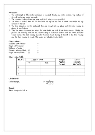 Procedure:
1) The soil sample is filled in the container at required density and water content. Top surface of
the soil is trimmed using a spatula.
2) The container is kept below the vane and fixed using screws provided.
3) The vane is inserted into the soil such that the top of the vane is about 1cm below the top
surface of the soil.
4) The two indicators on the graduated disc are brought at one place and the initial reading in
degree is noted down.
5) Then the motor is started to rotate the vane inside the soil till the failure occurs. During the
process of shearing, soil will be sheared along a cylindrical surface and the upper indicator
which carries the final reading indicator bounces back leaving it behind at the final reading
and this final reading is noted. The results are tabulated in the table.
Observations:
Diameter of Container =
Height of Container =
Stiffness of spring =
Diameter of vane blade (d) =
Height of vane blade (h) =
Observation Table:
Sr. No. Angle of Twist Torque
Applied
(kg-cm)
Shear
Strength
(kg/ cm2)
θ° Rad.
1
2
3
Calculations:
Shear strength, S =
T
πd2(
H
2
+
d
6
)
Result:
Shear Strength of soil is
 