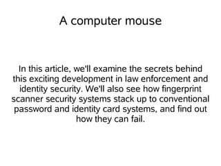 A computer mouse


  In this article, we'll examine the secrets behind
this exciting development in law enforcement and
  identity security. We'll also see how fingerprint
scanner security systems stack up to conventional
 password and identity card systems, and find out
                   how they can fail.
 