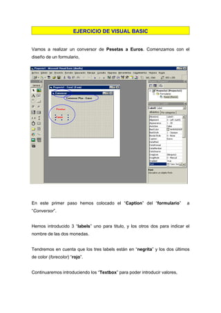 EJERCICIO DE VISUAL BASIC


Vamos a realizar un conversor de Pesetas a Euros. Comenzamos con el
diseño de un formulario,




ç




En este primer paso hemos colocado el “Caption” del “formulario”           a
“Conversor”.


Hemos introducido 3 “labels” uno para titulo, y los otros dos para indicar el
nombre de las dos monedas.


Tendremos en cuenta que los tres labels están en “negrita” y los dos últimos
de color (forecolor) “rojo”.


Continuaremos introduciendo los “Textbox” para poder introducir valores,
 