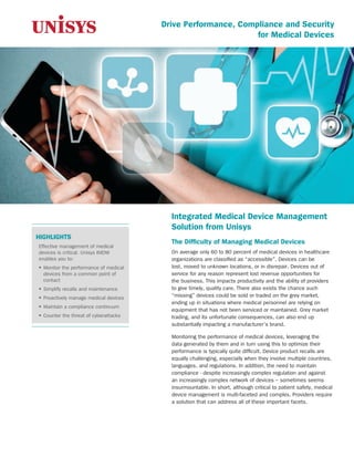 Drive Performance, Compliance and Security
for Medical Devices
Integrated Medical Device Management
Solution from Unisys
The Difficulty of Managing Medical Devices
On average only 60 to 80 percent of medical devices in healthcare
organizations are classified as “accessible”. Devices can be
lost, moved to unknown locations, or in disrepair. Devices out of
service for any reason represent lost revenue opportunities for
the business. This impacts productivity and the ability of providers
to give timely, quality care. There also exists the chance such
“missing” devices could be sold or traded on the grey market,
ending up in situations where medical personnel are relying on
equipment that has not been serviced or maintained. Grey market
trading, and its unfortunate consequences, can also end up
substantially impacting a manufacturer’s brand.
Monitoring the performance of medical devices, leveraging the
data generated by them and in turn using this to optimize their
performance is typically quite difficult. Device product recalls are
equally challenging, especially when they involve multiple countries,
languages, and regulations. In addition, the need to maintain
compliance - despite increasingly complex regulation and against
an increasingly complex network of devices – sometimes seems
insurmountable. In short, although critical to patient safety, medical
device management is multi-faceted and complex. Providers require
a solution that can address all of these important facets.
HIGHLIGHTS
Effective management of medical
devices is critical. Unisys IMDM
enables you to:
ƒƒ Monitor the performance of medical
devices from a common point of
contact
ƒƒ Simplify recalls and maintenance
ƒƒ Proactively manage medical devices
ƒƒ Maintain a compliance continuum
ƒƒ Counter the threat of cyberattacks
 