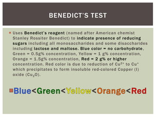  Uses Benedict’s reagent (named after American chemist
Stanley Rossiter Benedict) to indicate presence of reducing
sugars including all monosaccharides and some disaccharides
including lactose and maltose. Blue color = no carbohydrate,
Green = 0.5g% concentration, Yellow = 1 g% concentration,
Orange = 1.5g% concentration, Red = 2 g% or higher
concentration. Red color is due to reduction of Cu2+ to Cu+
which precipitates to form insoluble red-colored Copper (I)
oxide (Cu2O).
BENEDICT’S TEST
 