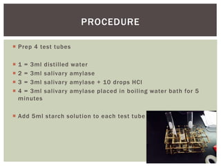  Prep 4 test tubes
 1 = 3ml distilled water
 2 = 3ml salivary amylase
 3 = 3ml salivary amylase + 10 drops HCl
 4 = 3ml salivary amylase placed in boiling water bath for 5
minutes
 Add 5ml starch solution to each test tube
PROCEDURE
 