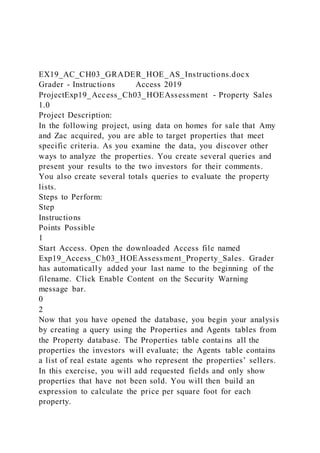 EX19_AC_CH03_GRADER_HOE_AS_Instructions.docx
Grader - Instructions Access 2019
ProjectExp19_Access_Ch03_HOEAssessment - Property Sales
1.0
Project Description:
In the following project, using data on homes for sale that Amy
and Zac acquired, you are able to target properties that meet
specific criteria. As you examine the data, you discover other
ways to analyze the properties. You create several queries and
present your results to the two investors for their comments.
You also create several totals queries to evaluate the property
lists.
Steps to Perform:
Step
Instructions
Points Possible
1
Start Access. Open the downloaded Access file named
Exp19_Access_Ch03_HOEAssessment_Property_Sales. Grader
has automatically added your last name to the beginning of the
filename. Click Enable Content on the Security Warning
message bar.
0
2
Now that you have opened the database, you begin your analysis
by creating a query using the Properties and Agents tables from
the Property database. The Properties table contains all the
properties the investors will evaluate; the Agents table contains
a list of real estate agents who represent the properties’ sellers.
In this exercise, you will add requested fields and only show
properties that have not been sold. You will then build an
expression to calculate the price per square foot for each
property.
 