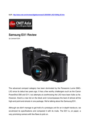 ULR : http://asia.cnet.com/reviews/digitalcameras/0,39005881,45210946p,00.htm<br />Samsung EX1 Review<br />by Leonard Goh<br />The advanced compact category has been dominated by the Panasonic Lumix DMC-LX3 since its debut two years ago. It has a few worthy challengers such as the Canon PowerShot S90 and G11, but attempts at overthrowing the LX3 have been futile so far. However, there's a new kid on the block and it encompasses the best of almost all the high-end point-and-shoots in one package. We're talking about the Samsung EX1.<br />Although we didn't manage to get hold of a prototype unit for an in-depth hands-on, we scrutinized its specifications and compared it with its rivals. The EX1 is, on paper, a very promising camera with few flaws to pick on.<br />The main selling point of the EX1 is its F1.8 aperture. By far, this is probably the largest lens opening we've seen in a compact camera. The LX3 and S90 have a F2.0 aperture, and the closest match to the Samsung is the Ricoh GRD III which has F1.9 optics. The F1.8 aperture on the EX1 means shutterbugs can use a higher shutter speed when shooting in low-light conditions. Also, it delivers a more shallow depth-of-field, which blurs the background for closeup or portrait shots. <br />Model/SpecificationsPanasonic Lumix DMC-LX3Samsung EX1Ricoh GRD IIISensor size/resolution 1/1.63 inch/10 megapixels 1/1.7 inch /10 megapixels 1/1.7 inch /10 megapixels Dimension/weight 108.7 x 59.5 x 27.1mm/229g 114.3 x 63.2 x 29.2mm/Weight TBC 108.6 x 59.8 x 25.5mm/188g LCD size 3-inch fixed 3-inch swiveling AMOLED 3-inch fixed Lens specifications 24-60mm F2.0-2.8 24-72mm F1.8-2.4 28mm fixed F1.9 Zoom range 2.5x 3x N.A. Max video resolution 1,280 x 720 pixels at 24fps 640 x 480 pixels at 30fps 640 x 480 pixels at 30fps Image stabilizer Optical (via lens) Optical (via lens) N.A. Hotshoe Yes Yes Yes Memory media SD/SDHC SD/SDHC SD/SDHC Related link Review   Crave <br />Model/SpecificationsCanon PowerShot S90Samsung EX1Canon PowerShot G11Sensor size/resolution 1/1.7 inch /10 megapixels 1/1.7 inch /10 megapixels 1/1.7 inch /10 megapixels Dimension/weight 100 x 58 x 31mm/175g 114.3 x 63.2 x 29.2mm/Weight TBC 112.1 x 76.2 x 48.3mm/355g LCD size 3-inch fixed 3-inch swiveling AMOLED 2.8-inch articulatedLens specifications 28-106mm F2.0-4.924-72mm F1.8-2.4 28-140mm F2.8-4.5Zoom range 3.8x 3x 5x Max video resolution 640 x 480 pixels at 30fps 640 x 480 pixels at 30fps 640 x 480 pixels at 30fps Image stabilizer Optical (via lens) Optical (via lens) Optical (via lens) Hotshoe No Yes Yes Memory media SD/SDHC SD/SDHC SD/SDHC Related link Review   Review <br />Another plus point of the EX1 is its 1/1.7-inch image sensor, which matches that of the GRD III, S90 and G11's. It is slightly larger than the LX3's which measures 1/1.63 inch. Though the difference seems insignificant, we think every millimeter matters for compact cameras since a larger surface area for the sensor typically means better image quality. However, we'll reserve our judgment of the EX1's picture quality when we review the camera. <br />The EX1 has a 3-inch swiveling AMOLED display which is bigger than the 2.7-inch LCD employed on the G11. According to Samsung's press release, the use of an AMOLED screen reduces power consumption and lets users eke more shots out of the camera. <br />As with most advanced compacts, the EX1 has a variety of exposure options ranging from manual to aperture/shutter priority, program and the company's Smart Auto function. The Samsung shooter also has RAW image capture capability.<br />Downside<br />The EX1 can record video at only VGA quality and this is similar to what the S90 and G11 offers. However, that is lower in resolution compared with the HD movie function the LX3 delivers. But if you consider that the target audience of the EX1 are enthusiasts and advanced users, they probably won't mind the lack of high-definition video capture. <br />Outlook<br />We've been waiting for a compact that can trump the LX3 and it seems Samsung has a very promising camera here. The EX1's specifications look impressive on paper and if it can deliver great shots, we think it'll be the next benchmark that other manufacturers will have to meet. <br />The EX1 will be available in the second quarter this year with pricing in Asia expected to be announced closer to launch.<br />