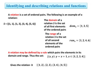 Identifying and describing relations and functions
A relation is a set of ordered pairs. The following is an example of a
relation:
The domain of a
relation S is the set
S = {(1, 1), (1, 2), (3, 4), (5, 6)}
of all first elements
of the ordered pairs
The range of a
relation S is the set
of all second
elements of the
ordered pairs
A relation may be defined by a rule which pairs the elements in its
domain and range. Thus the set:
Gives the relation →

 