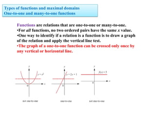 Types of functions and maximal domains
One-to-one and many-to-one functions
Functions are relations that are one-to-one or many-to-one.
•For all functions, no two ordered pairs have the same x value.
•One way to identify if a relation is a function is to draw a graph
of the relation and apply the vertical line test.
•The graph of a one-to-one function can be crossed only once by
any vertical or horizontal line.

 
