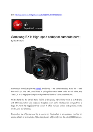 Link: http://crave.cnet.co.uk/digitalcameras/0,39029429,49305100,00.htm<br />Samsung EX1: High-spec compact camerastocrat<br />By Rich Trenholm<br />Samsung is looking to join the camera aristocracy -- the camerastocracy, if you will -- with the new EX1. The EX1, announced at photography show PMA under its US name, the TL500, is a 10-megapixel compact that packs in a wealth of upper-class features. <br />On the front, like the tell-tale flared nostrils of an epically inbred minor royal, is an f1.8 lens with 24mm-equivalent wide angle and 3x optical zoom. Delve into its genes and you'll find a large 1/1.7-inch 10-megapixel CCD sensor. It offers manual, shutter and aperture priority modes, and raw shooting. <br />Perched on top of the camera like a coronet on thinning hair is an accessory hotshoe for adding a flash, or a viewfinder. At the back there's a 76mm (3-inch) flip-out AMOLED screen. AMOLED screens give richer, brighter colour and don't burn through your battery like the black sheep of the family tearing through the inheritance. <br />The aristocracy isn't perfect, of course. Instead of hereditary porphyria, the EX1 suffers from video that's only VGA. Even the commonest of compact cameras boasts high-definition video these days; that's egalitarianism for you. Video is, however, unlikely to be a dealbreaker for the prosumer target audience. <br />