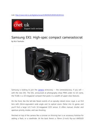 Link: http://crave.cnet.co.uk/digitalcameras/0,39029429,49305100,00.htm




Samsung EX1: High-spec compact camerastocrat
By Rich Trenholm




Samsung is looking to join the camera aristocracy -- the camerastocracy, if you will --
with the new EX1. The EX1, announced at photography show PMA under its US name,
the TL500, is a 10-megapixel compact that packs in a wealth of upper-class features.

On the front, like the tell-tale flared nostrils of an epically inbred minor royal, is an f1.8
lens with 24mm-equivalent wide angle and 3x optical zoom. Delve into its genes and
you'll find a large 1/1.7-inch 10-megapixel CCD sensor. It offers manual, shutter and
aperture priority modes, and raw shooting.

Perched on top of the camera like a coronet on thinning hair is an accessory hotshoe for
adding a flash, or a viewfinder. At the back there's a 76mm (3-inch) flip-out AMOLED
 