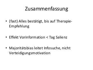 Zusammenfassung
• (fast) Alles bestätigt, bis auf TherapieEmpfehlung

• Effekt Vorinformation < Tag Salienz
• Majoritätsbias leitet Infosuche, nicht
Verteidigungsmotivation

 