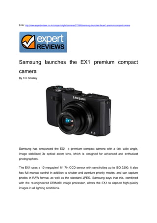 Link: http://www.expertreviews.co.uk/compact-digital-cameras/275986/samsung-launches-the-ex1-premium-compact-camera<br />Samsung launches the EX1 premium compact camera<br />By Tim Smalley<br />Samsung has announced the EX1, a premium compact camera with a fast wide angle, image stabilised 3x optical zoom lens, which is designed for advanced and enthusiast photographers.<br />The EX1 uses a 10 megapixel 1/1.7in CCD sensor with sensitivities up to ISO 3200. It also has full manual control in addition to shutter and aperture priority modes, and can capture photos in RAW format, as well as the standard JPEG. Samsung says that this, combined with the re-engineered DRIMeIII image processor, allows the EX1 to capture high-quality images in all lighting conditions.<br />Of course, for those times when ease of use is preferable over complete control, Samsung's Smart Auto 2.0 scene recognition modes will be of use.<br />However, probably the most impressive thing about the EX1 is its fast ultra-wide angle Schneider KREUZNACK f/1.8 to 2.4 3x optical zoom lens. In addition to the wide aperture, the lens covers a 35mm equivalent focal range of 24-72mm and includes image stabilisation.<br />On the back of the EX1's body, there's a swivelling 3.0in AMOLED screen, which will make composing images very simple and enable users to focus on capturing the image they want even if it means holding the camera close to ground or overhead. Samsung says the AMOLED screen will deliver higher contrast ratios, deeper blacks and more accurate, but very vivid colours, while also reducing power consumption compared to traditional LCDs.<br />In addition to still photos, the EX1 can capture video at 30fps with a VGA (640x480) resolution in H.264. It uses Samsung's Smart Auto 2.0 technology to analyse the scene and then automatically select the one that'll deliver the best results.<br />