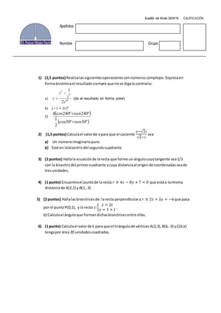 1) (2,5 puntos) Realizalassiguientesoperacionesconnúmeroscomplejos.Expresaen
formabinómicael resultadosiempre que nose digalocontrario:
a) 45
7
7
2
1
i
i
i
z
(da el resultado en forma polar)
b) (−1 + 2𝑖)6
c)
º30º30cos
2
1
º240º240cos4
isen
isen
2) (1,5 puntos) Calculael valorde x para que el cociente
𝑥−√2𝑖
√2−𝑖
sea
a) Un númeroimaginariopuro.
b) Esté en labisectrizdel segundocuadrante
3) (2 puntos) Hallala ecuación de larecta que forme un ángulocuyatangente sea1/3
con la bisectrizdel primercuadrante ycuya distanciaal origende coordenadasseade
tresunidades.
4) (1 punto) Encuentrael puntode la recta 𝑟 ≡ 4𝑥 − 8𝑦 + 7 = 0 que estáa lamisma
distanciade A(2,1) y B(1,-3)
5) (2 puntos) Hallalasbisectricesde:larecta perpendiculara 𝑟 ≡ 2𝑥 + 3𝑦 = −6que pasa
por el puntoP(0,1), y la recta 𝑠:{
𝑥 = 2𝑡
𝑦 = 1 + 𝑡
.
b) Calculael ánguloque formandichasbisectricesentre ellas.
6) (1 punto) Calculael valorde k para que el triángulode vérticesA(2,3),B(6,-3) yC(6,k)
tengapor área 20 unidadescuadradas.
Boadilla del Monte 26/05/16 CALIFICACIÓN
Apellidos
Nombre Grupo