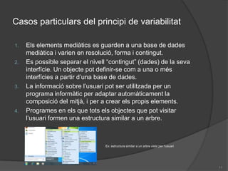 Casos particulars del principi de variabilitatEls elements mediàtics es guarden a una base de dades mediàtica i varien en resolució, forma i contingut.Es possible separar el nivell “contingut” (dades) de la seva interfície. Un objecte pot definir-se com a una o més interfícies a partir d’una base de dades.La informació sobre l’usuari pot ser utilitzada per un programa informàtic per adaptar automàticament la composició del mitjà, i per a crear els propis elements.Programes en els que tots els objectes que pot visitar l’usuari formen una estructura similar a un arbre.Ex: estructura similar a un arbre vista per l’usuari11