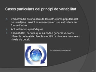 Casos particulars del principi de variabilitat L’hipermedia és una altre de les estructures populars del nous mitjans i sovint es connecten en una estructura en forma d’arbre.Actualitzacions periòdiques.Escalabilitat, per a la qual es poden generar versions diferents del mateix objecte mediàtic a diverses mesures o nivells de detall.Ex: Actualitzacions  de programari12