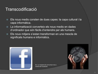 TranscodificacióEls nous medis consten de dues capes: la capa cultural i la capa informàtica.La informatització converteix els nous medis en dades d’ordinador que són fàcils d’entendre per als humans.Els nous mitjans s’estan transforman en una mescla de significats humans e informàtics.Ex: La manera de comunicar-nos a través del Facebook13