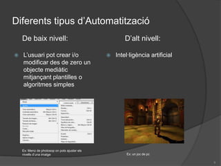 Diferents tipus d’Automatització De baixnivell:D’altnivell:L’usuari pot crear i/o modificar des de zero un objecte mediàtic mitjançant plantilles o algoritmes simplesIntel·ligència artificialEx: Menú de photosoponpots ajustar elsnivellsd’unaimatgeEx: un joc de pc9