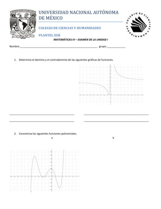 right118110lefttopUNIVERSIDAD NACIONAL AUTÓNOMA DE MÉXICO<br />COLEGIO DE CIENCIAS Y HUMANIDADES<br />PLANTEL SUR<br />MATEMÁTICAS IV – EXAMEN DE LA UNIDAD I<br />Nombre:______________________________________________________  grupo:_____________<br />Determina el dominio y el contradominio de las siguientes gráficas de funciones.<br />3340100-635<br />__________________________________________________________________________________________<br />__________________________________________________________________________________________<br />Caracteriza las siguientes funciones polinomiales.<br />       a b<br />CaracterísticasabGradoTipo de simetríaFormaElevación verticalRaíces reales (ubicación)Fenómeno de compresión del vérticeSigno del coeficiente del término principal<br />Grafica la siguiente función y aplica la Ley de signos de Descartes para verificar tu desarrollo (escribe la tabla de respuestas).<br />a) fx=?<br />b) fx=x3+3x2-x-2<br />