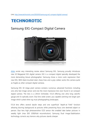 Link: http://www.technorotic.com/2010/03/samsung-ex1-compact-digital-camera/




Samsung EX1-Compact Digital Camera




dluks wrote very interesting review about Samsung EX1. Samsung proudly introduces
new 10 Megapixel EX1 digital camera. EX1 is a compact digital specially developed the
more demanding leisure photographer. Samsung chose a more rustic expression their
new EX1, With black brushed steel, sharp lines and a grip rubber works this camera quite
as fragile as other compact digital cameras.

Samsung EX1 10 mega pixel camera contains numerous advanced functions including
one ultra fast image sensor and one the most impressive lens ever found in an compact
digital camera. The lens is a 24mm Schneider, F/1.8 offering one ultra long calorific
gauge and 3x optically zoom. Due lens wide screen, you capable catching one larger part
image which suited when eg must photographing landscapes.

F/1.8 lens offers several dazzle steps and one superficial “depth-at Field” function
allowing blurring background at pictures while preserving focus one destined object or
person. Due lens high photosensitive CCD sensor Are enabled take better pictures in
weakly light (max ISO 3200/fuld reconstitution). Samsung Dual image-Stabilization
technology corrects any tremors why pictures stands sharper.
 