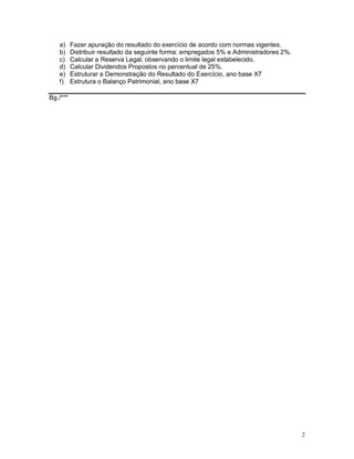a)     Fazer apuração do resultado do exercício de acordo com normas vigentes.
   b)     Distribuir resultado da seguinte forma: empregados 5% e Administradores 2%.
   c)     Calcular a Reserva Legal, observando o limite legal estabelecido.
   d)     Calcular Dividendos Propostos no percentual de 25%.
   e)     Estruturar a Demonstração do Resultado do Exercício, ano base X7
   f)     Estrutura o Balanço Patrimonial, ano base X7

Bg./***




                                                                                        2
 