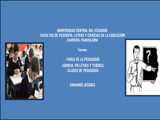 UNIVERSIDAD CENTRAL DEL ECUADOR.
FACULTAD DE FILOSOFÍA, LETRAS Y CIENCIAS DE LA EDUCACIÓN
CARRERA: PARVULARIA
Temas:
-TAREA DE LA PEDAGOGÍA
-CIENCIA, PRÁCTICA Y TEóRICA
-CLASES DE PEDAGOGÍA
SANANGO JESSICA

 
