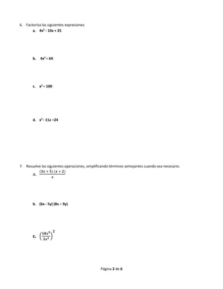 Página 2 de 6
6. Factoriza las siguientes expresiones:
a. 4x2
- 10x + 25
b. 4x2
– 64
c. x2
– 100
d. x2
- 11x –24
7. Resuelve las siguientes operaciones, simplificando términos semejantes cuando sea necesario.
a.
(𝟑𝒙 + 𝟓) (𝒙 + 𝟐)
𝒙
b. (6x - 5y) (8x – 9y)
c. (
𝟏𝟖𝒙 𝟓
𝟑𝒙 𝟑 )
𝟐
 