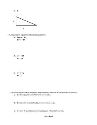 Página 4 de 6
c. C
10. Resuelve los siguientes sistemas de acuaciones:
a. 3x + 4y = 32
6x – y = 19
b. x + y = 19
x – y = 1
c. x + 18 = y
y = 15
11. Identifica el sujeto, verbo, adjetivo y adverbio (si está presente) de las siguientes expresiones :
a. El niño delgadito sueña felizmente con helados.
b. Dentro del mar salado habita un sinnúmero de peces.
c. El volcán de puebla despertó enojado y esta exhalando fumarolas.
6
8
 