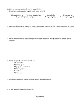 Página 5 de 6
12. Llena los espacios vacíos con la letra correspondiente:
(uso de b, v; uso de s,c,z; uso de g o j, uso de h, uso de y o ll)
Siéntate en la Si__a. El _iento _opla del _ur. _ugo de limón. El _ato mau__a.
La _ed de los pe_es se _ompio. El Ca__o es _elo_ . Me conmo_io su __anto.
13. Determina la densidad de una sustancia que al pesarla tiene una masa de 300g y ocupa un volumen de 250 mL:
14. Calcula la velocidad de un motocicleta que tarda 2 horas en recorrer 180,000 metros (ten cuidado con las
unidades)
15. Realiza la siguiente conversión de unidades:
a. 100 m a yardas
b. 2.5 cm a pulgadas
c. 3.8 pulgadas a centímetros
d. 2.5 litros a galones
e. 25 m a Km
f. 3.65 Litros a mL
16. Documento firmado por Iturbide al final de la lucha de Independencia?
17. ¿Cómo se conoce el siglo de la ilustración?
 