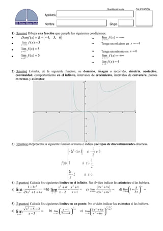 1) (1punto) Dibuja una función que cumpla las siguientes condiciones:
}{ 6,5,4)( −−= RxDomf
3)(lim =
+∞→
xf
x
5)(lim
5
=+
→
xf
x
5)(lim
5
=−
→
xf
x
−∞=
−→
)(lim
4
xf
x
Tenga un máximo en 1−=x
Tenga un mínimo en 0=x
+∞=
−∞→
)(lim xf
x
4)(lim
4
=
→
xf
x
2) (1punto) Estudia, de la siguiente función, su dominio, imagen o recorrido, simetría, acotación,
continuidad, comportamiento en el infinito, intervalos de crecimiento, intervalos de curvatura, puntos
extremos y asíntotas:
3) (2puntos) Representa la siguiente función a trozos e indica qué tipos de discontinuidades observas.
>−
−≤
<<−++−
=
32
3
2
2
1
3
3
2
1
352
)(
2
xsi
x
xsi
xsixx
xf
4) (3 puntos) Calcula los siguientes límites en el infinito. No olvides indicar las asíntotas si las hubiera.
a) =
++
−
∞→ xx
x
x 419
31
4
2
lim b) =
+
+
−
−
+
∞→ 1
1
2
4 22
lim x
x
x
x
x
c) =
+
+
+∞→ 23
2
45
32
lim
xx
xx
x
d) =
+
−∞→
x
x x
2
3
5
1lim
5) (3 puntos) Calcula los siguientes límites en un punto. No olvides indicar las asíntotas si las hubiera.
a) =
−
−−
→ 3
252
3
lim x
x
x
b)
3
1
3 42
1 −
→
−
−
+
x
x x
x
lim c)
54
23
4
4
2
2
0 6
65
lim
xx
xx
x xx
xx −
−
→
+
+
Boadilla del Monte CALIFICACIÓN
Apellidos
Nombre Grupo