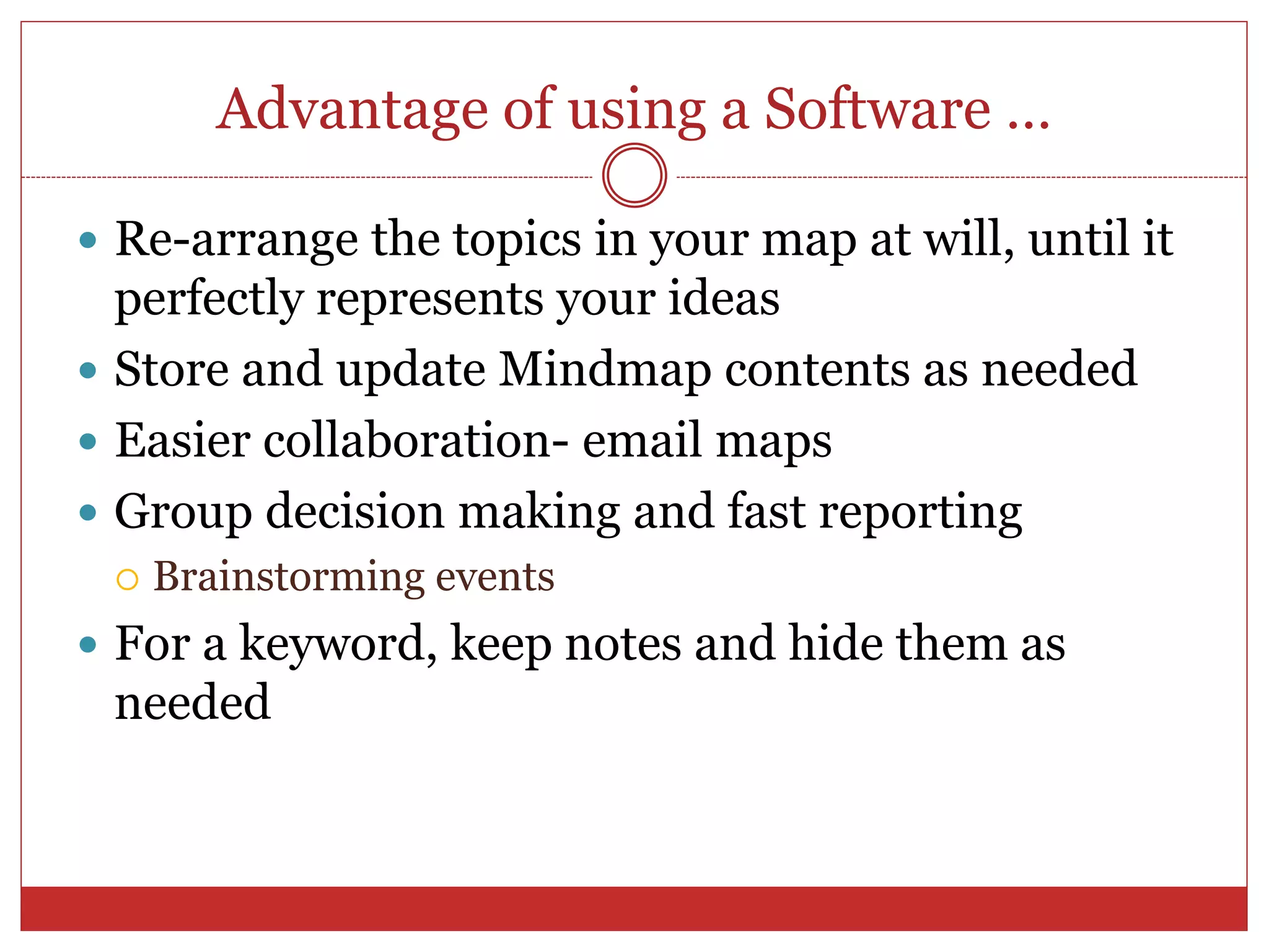 Advantage of using a Software …
 Re-arrange the topics in your map at will, until it
perfectly represents your ideas
 Store and update Mindmap contents as needed
 Easier collaboration- email maps
 Group decision making and fast reporting
 Brainstorming events
 For a keyword, keep notes and hide them as
needed
 