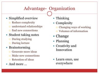Advantage- Organization
 Simplified overview
 Reduce complexity
 understand relationships
 find new connections
 Student taking notes
 During studying
 During lecture
 Brainstorming
 Generate more ideas
 Make new connections
 Retention of ideas
 And more …
 Thinking
 Complexity
 Changing ways of working
 Volumes of information
 Change
 Planning
 Creativity and
Innovation
 Learn once, use
everywhere
 