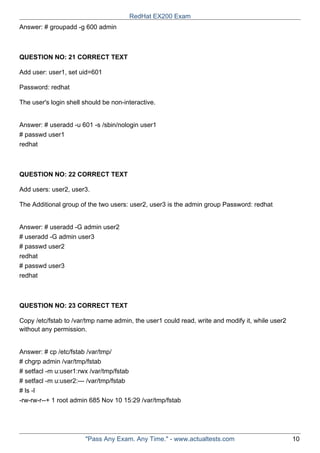 Answer: # groupadd -g 600 admin
QUESTION NO: 21 CORRECT TEXT
Add user: user1, set uid=601
Password: redhat
The user's login shell should be non-interactive.
Answer: # useradd -u 601 -s /sbin/nologin user1
# passwd user1
redhat
QUESTION NO: 22 CORRECT TEXT
Add users: user2, user3.
The Additional group of the two users: user2, user3 is the admin group Password: redhat
Answer: # useradd -G admin user2
# useradd -G admin user3
# passwd user2
redhat
# passwd user3
redhat
QUESTION NO: 23 CORRECT TEXT
Copy /etc/fstab to /var/tmp name admin, the user1 could read, write and modify it, while user2
without any permission.
Answer: # cp /etc/fstab /var/tmp/
# chgrp admin /var/tmp/fstab
# setfacl -m u:user1:rwx /var/tmp/fstab
# setfacl -m u:user2:--- /var/tmp/fstab
# ls -l
-rw-rw-r--+ 1 root admin 685 Nov 10 15:29 /var/tmp/fstab
RedHat EX200 Exam
"Pass Any Exam. Any Time." - www.actualtests.com 10
 