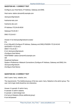QUESTION NO: 1 CORRECT TEXT
Configure your Host Name, IP Address, Gateway and DNS.
Host name: station.domain40.example.com
/etc/sysconfig/network
hostname=abc.com
hostname abc.com
IP Address:172.24.40.40/24
Gateway172.24.40.1
DNS:172.24.40.1
Answer: # cd /etc/syscofig/network-scripts/
# ls
# vim ifcfg-eth0 (Configure IP Address, Gateway and DNS) IPADDR=172.24.40.40
GATEWAY=172.24.40.1
DNS1=172.24.40.1
# vim /etc/sysconfig/network
(Configure Host Name)
HOSTNAME= station.domain40.example.com
OR
Graphical Interfaces:
System->Preference->Network Connections (Configure IP Address, Gateway and DNS) Vim
/etc/sysconfig/network
(Configure Host Name)
QUESTION NO: 2 CORRECT TEXT
Add 3 users: harry, natasha, tom.
The requirements: The Additional group of the two users: harry, Natasha is the admin group. The
user: tom's login shell should be non-interactive.
Answer: # useradd -G admin harry
# useradd -G admin natasha
# useradd -s /sbin/nologin tom
# id harry;id Natasha (Show additional group)
# cat /etc/passwd
RedHat EX200 Exam
"Pass Any Exam. Any Time." - www.actualtests.com 2
 