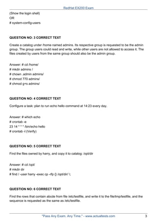 (Show the login shell)
OR
# system-config-users
QUESTION NO: 3 CORRECT TEXT
Create a catalog under /home named admins. Its respective group is requested to be the admin
group. The group users could read and write, while other users are not allowed to access it. The
files created by users from the same group should also be the admin group.
Answer: # cd /home/
# mkdir admins /
# chown .admin admins/
# chmod 770 admins/
# chmod g+s admins/
QUESTION NO: 4 CORRECT TEXT
Configure a task: plan to run echo hello command at 14:23 every day.
Answer: # which echo
# crontab -e
23 14 * * * /bin/echo hello
# crontab -l (Verify)
QUESTION NO: 5 CORRECT TEXT
Find the files owned by harry, and copy it to catalog: /opt/dir
Answer: # cd /opt/
# mkdir dir
# find / -user harry -exec cp -rfp {} /opt/dir/ ;
QUESTION NO: 6 CORRECT TEXT
Find the rows that contain abcde from file /etc/testfile, and write it to the file/tmp/testfile, and the
sequence is requested as the same as /etc/testfile.
RedHat EX200 Exam
"Pass Any Exam. Any Time." - www.actualtests.com 3
 