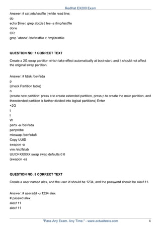 Answer: # cat /etc/testfile | while read line;
do
echo $line | grep abcde | tee -a /tmp/testfile
done
OR
grep `abcde' /etc/testfile > /tmp/testfile
QUESTION NO: 7 CORRECT TEXT
Create a 2G swap partition which take effect automatically at boot-start, and it should not affect
the original swap partition.
Answer: # fdisk /dev/sda
p
(check Partition table)
n
(create new partition: press e to create extended partition, press p to create the main partition, and
theextended partition is further divided into logical partitions) Enter
+2G
t
l
W
partx -a /dev/sda
partprobe
mkswap /dev/sda8
Copy UUID
swapon -a
vim /etc/fstab
UUID=XXXXX swap swap defaults 0 0
(swapon -s)
QUESTION NO: 8 CORRECT TEXT
Create a user named alex, and the user id should be 1234, and the password should be alex111.
Answer: # useradd -u 1234 alex
# passwd alex
alex111
alex111
RedHat EX200 Exam
"Pass Any Exam. Any Time." - www.actualtests.com 4
 