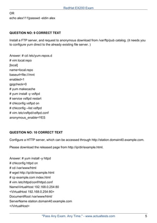 OR
echo alex111|passwd -stdin alex
QUESTION NO: 9 CORRECT TEXT
Install a FTP server, and request to anonymous download from /var/ftp/pub catalog. (it needs you
to configure yum direct to the already existing file server. )
Answer: # cd /etc/yum.repos.d
# vim local.repo
[local]
name=local.repo
baseurl=file:///mnt
enabled=1
gpgcheck=0
# yum makecache
# yum install -y vsftpd
# service vsftpd restart
# chkconfig vsftpd on
# chkconfig --list vsftpd
# vim /etc/vsftpd/vsftpd.conf
anonymous_enable=YES
QUESTION NO: 10 CORRECT TEXT
Configure a HTTP server, which can be accessed through http://station.domain40.example.com.
Please download the released page from http://ip/dir/example.html.
Answer: # yum install -y httpd
# chkconfig httpd on
# cd /var/www/html
# wget http://ip/dir/example.html
# cp example.com index.html
# vim /etc/httpd/conf/httpd.conf
NameVirtualHost 192.168.0.254:80
<VirtualHost 192.168.0.254:80>
DocumentRoot /var/www/html/
ServerName station.domain40.example.com
</VirtualHost>
RedHat EX200 Exam
"Pass Any Exam. Any Time." - www.actualtests.com 5
 
