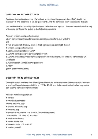 QUESTION NO: 11 CORRECT TEXT
Configure the verification mode of your host account and the password as LDAP. And it can
ldapuser40. The password is set as "password". And the certificate login successfully through
can be downloaded from http://ip/dir/ldap.crt. After the user logs on , the user has no host directory
unless you configure the autofs in the following questions.
Answer: system-config-authentication
LDAP Server: ldap//instructor.example.com (In domain form, not write IP)
OR
# yum groupinstall directory-client (1.krb5-workstation 2.pam-krb5 3.sssd)
# system-config-authentication
1.User Account Database: LDAP
2.LDAP Search Base DN: dc=example,dc=com
3.LDAP Server: ldap://instructor.example.com (In domain form, not write IP) 4.Download CA
Certificate
5.Authentication Method: LDAP password
6.Apply
getent passwd ldapuser40
QUESTION NO: 12 CORRECT TEXT
Configure autofs to make sure after login successfully, it has the home directory autofs, which is
shared as /rhome/ldapuser40 at the ip: 172.24.40.10. and it also requires that, other ldap users
can use the home directory normally.
Answer: # chkconfig autofs on
# cd /etc/
# vim /etc/auto.master
/rhome /etc/auto.ldap
# cp auto.misc auto.ldap
# vim auto.ladp
ldapuser40 -rw,soft,intr 172.24.40.10:/rhome/ldapuser40
* -rw,soft,intr 172.16.40.10:/rhome/&
# service autofs stop
# server autofs start
# showmount -e 172.24.40.10
# su - ladpuser40
RedHat EX200 Exam
"Pass Any Exam. Any Time." - www.actualtests.com 6
 