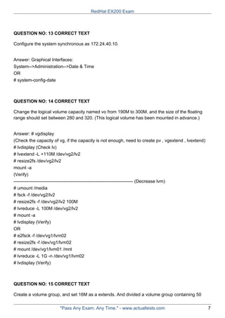 QUESTION NO: 13 CORRECT TEXT
Configure the system synchronous as 172.24.40.10.
Answer: Graphical Interfaces:
System-->Administration-->Date & Time
OR
# system-config-date
QUESTION NO: 14 CORRECT TEXT
Change the logical volume capacity named vo from 190M to 300M. and the size of the floating
range should set between 280 and 320. (This logical volume has been mounted in advance.)
Answer: # vgdisplay
(Check the capacity of vg, if the capacity is not enough, need to create pv , vgextend , lvextend)
# lvdisplay (Check lv)
# lvextend -L +110M /dev/vg2/lv2
# resize2fs /dev/vg2/lv2
mount -a
(Verify)
------------------------------------------------------------------------------- (Decrease lvm)
# umount /media
# fsck -f /dev/vg2/lv2
# resize2fs -f /dev/vg2/lv2 100M
# lvreduce -L 100M /dev/vg2/lv2
# mount -a
# lvdisplay (Verify)
OR
# e2fsck -f /dev/vg1/lvm02
# resize2fs -f /dev/vg1/lvm02
# mount /dev/vg1/lvm01 /mnt
# lvreduce -L 1G -n /dev/vg1/lvm02
# lvdisplay (Verify)
QUESTION NO: 15 CORRECT TEXT
Create a volume group, and set 16M as a extends. And divided a volume group containing 50
RedHat EX200 Exam
"Pass Any Exam. Any Time." - www.actualtests.com 7
 