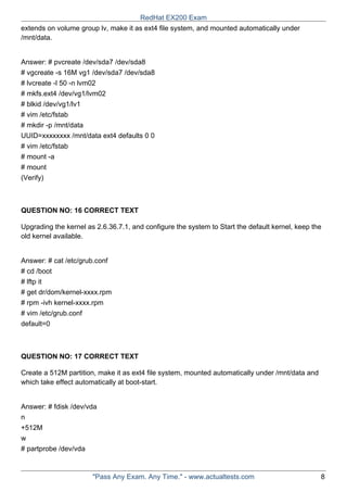extends on volume group lv, make it as ext4 file system, and mounted automatically under
/mnt/data.
Answer: # pvcreate /dev/sda7 /dev/sda8
# vgcreate -s 16M vg1 /dev/sda7 /dev/sda8
# lvcreate -l 50 -n lvm02
# mkfs.ext4 /dev/vg1/lvm02
# blkid /dev/vg1/lv1
# vim /etc/fstab
# mkdir -p /mnt/data
UUID=xxxxxxxx /mnt/data ext4 defaults 0 0
# vim /etc/fstab
# mount -a
# mount
(Verify)
QUESTION NO: 16 CORRECT TEXT
Upgrading the kernel as 2.6.36.7.1, and configure the system to Start the default kernel, keep the
old kernel available.
Answer: # cat /etc/grub.conf
# cd /boot
# lftp it
# get dr/dom/kernel-xxxx.rpm
# rpm -ivh kernel-xxxx.rpm
# vim /etc/grub.conf
default=0
QUESTION NO: 17 CORRECT TEXT
Create a 512M partition, make it as ext4 file system, mounted automatically under /mnt/data and
which take effect automatically at boot-start.
Answer: # fdisk /dev/vda
n
+512M
w
# partprobe /dev/vda
RedHat EX200 Exam
"Pass Any Exam. Any Time." - www.actualtests.com 8
 