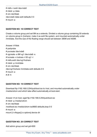 # mkfs -t ext4 /dev/vda5
# mkdir -p /data
# vim /etc/fstab
/dev/vda5 /data ext4 defaults 0 0
# mount -a
QUESTION NO: 18 CORRECT TEXT
Create a volume group,and set 8M as a extends. Divided a volume group containing 50 extends
on volume group lv (lvshare), make it as ext4 file system, and mounted automatically under
/mnt/data. And the size of the floating range should set between 380M and 400M.
Answer: # fdisk
# partprobe
# pvcreate /dev/vda6
# vgcreate -s 8M vg1 /dev/vda6 -s
# lvcreate -n lvshare -l 50 vg1 -l
# mkfs.ext4 /dev/vg1/lvshare
# mkdir -p /mnt/data
# vim /etc/fstab
/dev/vg1/lvshare /mnt/data ext4 defaults 0 0
# mount -a
# df -h
QUESTION NO: 19 CORRECT TEXT
Download ftp://192.168.0.254/pub/boot.iso to /root, and mounted automatically under
/media/cdrom and which take effect automatically at boot-start.
Answer: # cd /root; wget ftp://192.168.0.254/pub/boot.iso
# mkdir -p /media/cdrom
# vim /etc/fstab
/root/boot.iso /media/cdrom iso9660 defaults,loop 0 0
# mount -a
mount [-t vfstype] [-o options] device dir
QUESTION NO: 20 CORRECT TEXT
Add admin group and set gid=600
RedHat EX200 Exam
"Pass Any Exam. Any Time." - www.actualtests.com 9
 
