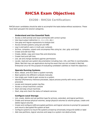 RHCSA Exam Objectives
                         EX200 - RHCSA Certification:

RHCSA exam candidates should be able to accomplish the tasks below without assistance. These
have been grouped into several categories.



        Understand and Use Essential Tools
    •   Access a shell prompt and issue commands with correct syntax
    •   Use input-output redirection (>, >>, |, 2>, etc.)
    •   Use grep and regular expressions to analyze text
    •   Access remote systems using ssh and VNC
    •   Log in and switch users in multi-user runlevels
    •   Archive, compress, unpack and uncompress files using tar, star, gzip, and bzip2
    •   Create and edit text files
    •   Create, delete, copy and move files and directories
    •   Create hard and soft links
    •   List, set and change standard ugo/rwx permissions
    •   Locate, read and use system documentation including man, info, and files in /usr/share/doc .
        [Note: Red Hat may use applications during the exam that are not included in Red Hat
        Enterprise Linux for the purpose of evaluating candidate's abilities to meet this objective.]

        Operate Running Systems
    •   Boot, reboot, and shut down a system normally
    •   Boot systems into different runlevels manually
    •   Use single-user mode to gain access to a system
    •   Identify CPU/memory intensive processes, adjust process priority with renice, and kill
        processes
    •   Locate and interpret system log files
    •   Access a virtual machine's console
    •   Start and stop virtual machines
    •   Start, stop and check the status of network services

        Configure Local Storage
    •   List, create, delete and set partition type for primary, extended, and logical partitions
    •   Create and remove physical volumes, assign physical volumes to volume groups, create and
        delete logical volumes
    •   Create and configure LUKS-encrypted partitions and logical volumes to prompt for password
        and mount a decrypted file system at boot
    •   Configure systems to mount file systems at boot by Universally Unique ID (UUID) or label
    •   Add new partitions, logical volumes and swap to a system non-destructively
 
