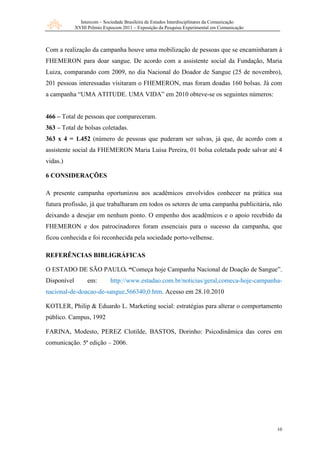 Intercom – Sociedade Brasileira de Estudos Interdisciplinares da Comunicação
             XVIII Prêmio Expocom 2011 – Exposição da Pesquisa Experimental em Comunicação



Com a realização da campanha houve uma mobilização de pessoas que se encaminharam à
FHEMERON para doar sangue. De acordo com a assistente social da Fundação, Maria
Luiza, comparando com 2009, no dia Nacional do Doador de Sangue (25 de novembro),
201 pessoas interessadas visitaram o FHEMERON, mas foram doadas 160 bolsas. Já com
a campanha “UMA ATITUDE. UMA VIDA” em 2010 obteve-se os seguintes números:


466 – Total de pessoas que compareceram.
363 – Total de bolsas coletadas.
363 x 4 = 1.452 (número de pessoas que puderam ser salvas, já que, de acordo com a
assistente social da FHEMERON Maria Luisa Pereira, 01 bolsa coletada pode salvar até 4
vidas.)

6 CONSIDERAÇÕES

A presente campanha oportunizou aos acadêmicos envolvidos conhecer na prática sua
futura profissão, já que trabalharam em todos os setores de uma campanha publicitária, não
deixando a desejar em nenhum ponto. O empenho dos acadêmicos e o apoio recebido da
FHEMERON e dos patrocinadores foram essenciais para o sucesso da campanha, que
ficou conhecida e foi reconhecida pela sociedade porto-velhense.

REFERÊNCIAS BIBLIGRÁFICAS

O ESTADO DE SÃO PAULO. “Começa hoje Campanha Nacional de Doação de Sangue”.
Disponível        em:        http://www.estadao.com.br/noticias/geral,comeca-hoje-campanha-
nacional-de-doacao-de-sangue,566340,0.htm. Acesso em 28.10.2010

KOTLER, Philip & Eduardo L. Marketing social: estratégias para alterar o comportamento
público. Campus, 1992

FARINA, Modesto, PEREZ Clotilde, BASTOS, Dorinho: Psicodinâmica das cores em
comunicação. 5ª edição – 2006.




                                                                                              10
 