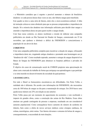 Intercom – Sociedade Brasileira de Estudos Interdisciplinares da Comunicação
           XVIII Prêmio Expocom 2011 – Exposição da Pesquisa Experimental em Comunicação



- o Ministério considera que é urgente e possível aumentar o número de brasileiros
doadores: se cada pessoa doasse duas vezes ao ano, não faltaria sangue para transfusão.
Este quadro se deve a uma série de fatores, entre eles o sócio-econômico-cultural. A falta
de instrução coloca-se como obstáculo para que as pessoas compreendam a importância da
doação. Só a minoria dos doadores tem informação suficiente para decidir doar sangue e
entender a importância desse ato para quem recebe o sangue doado.
Com base nesse contexto, os alunos receberam a missão de elaborar uma campanha
publicitária em alusão ao Dia Nacional do Doador de Sangue, comemorado em 25 de
novembro, que ajudasse a diminuir o déficit da FHEMERON e conscientizasse a
população do seu dever de doar.

2 OBJETIVO
Criar uma campanha publicitária completa para incentivar a doação de sangue, reforçando
a importância deste ato, resgatando antigos doadores e prestando uma homenagem aos já
“doadores de vida”. Como resultado esperado, aumentar o estoque de sangue disponível no
Banco de Sangue da FHEMERON para abastecer os hospitais públicos e privados do
Estado.
É objetivo do curso de comunicação social da UNIRON propiciar uma aproximação do
aluno com o mercado de trabalho de forma que enriqueça sua aprendizagem e que participe
e se sinta inserido no desenvolvimento da sociedade da qual pertence.

3 JUSTIFICATIVA

Em todo o Brasil os hemocentros encontram-se em dificuldades. Em Porto Velho, a
realidade não é diferente. De acordo com informações da FHEMERON, são necessárias
cerca de 100 bolsas de sangue ao dia para a manutenção do estoque. Em 2010 houve uma
queda nesse número em 25% em relação ao ano anterior.
Porto Velho passa por um momento de aquecimento da economia e vem recebendo o
impacto de grandes obras, como a construção das usinas do Rio Madeira. Essas obras
atraíram um grande contingente de pessoas e empresas, resultando em um considerável
aumento populacional. Como consequência houve aumento do número de acidentes de
trânsito, bem como a oferta de novos serviços médicos como cirurgias cardíacas, de
coluna, neurológicas, entre outras. Tais fatores elevaram o consumo de bolsas de sangue e,
consequentemente, a necessidade de mais doações.




                                                                                            2
 
