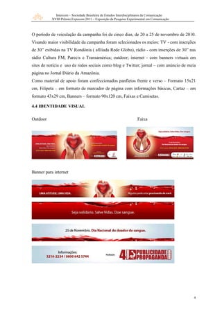 Intercom – Sociedade Brasileira de Estudos Interdisciplinares da Comunicação
           XVIII Prêmio Expocom 2011 – Exposição da Pesquisa Experimental em Comunicação



O período de veiculação da campanha foi de cinco dias, de 20 a 25 de novembro de 2010.
Visando maior visibilidade da campanha foram selecionados os meios: TV - com inserções
de 30” exibidas na TV Rondônia ( afiliada Rede Globo), rádio - com inserções de 30” nas
rádio Cultura FM, Parecis e Transamérica; outdoor; internet - com banners virtuais em
sites de notícia e uso de redes sociais como blog e Twitter; jornal – com anúncio de meia
página no Jornal Diário da Amazônia.
Como material de apoio foram confeccionados panfletos frente e verso – Formato 15x21
cm, Filipeta – em formato de marcador de página com informações básicas, Cartaz – em
formato 43x29 cm, Banners – formato 90x120 cm, Faixas e Camisetas.

4.4 IDENTIDADE VISUAL

Outdoor                                                            Faixa




Banner para internet




                                                                                            4
 