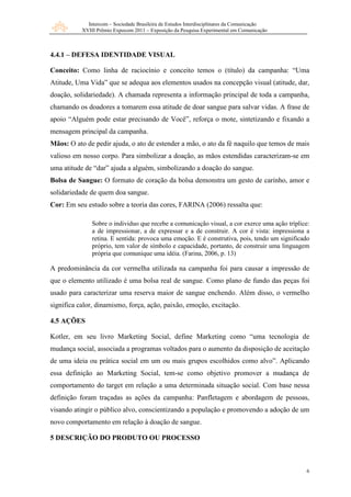 Intercom – Sociedade Brasileira de Estudos Interdisciplinares da Comunicação
           XVIII Prêmio Expocom 2011 – Exposição da Pesquisa Experimental em Comunicação



4.4.1 – DEFESA IDENTIDADE VISUAL

Conceito: Como linha de raciocínio e conceito temos o (título) da campanha: “Uma
Atitude, Uma Vida” que se adequa aos elementos usados na concepção visual (atitude, dar,
doação, solidariedade). A chamada representa a informação principal de toda a campanha,
chamando os doadores a tomarem essa atitude de doar sangue para salvar vidas. A frase de
apoio “Alguém pode estar precisando de Você”, reforça o mote, sintetizando e fixando a
mensagem principal da campanha.
Mãos: O ato de pedir ajuda, o ato de estender a mão, o ato da fé naquilo que temos de mais
valioso em nosso corpo. Para simbolizar a doação, as mãos estendidas caracterizam-se em
uma atitude de “dar” ajuda a alguém, simbolizando a doação do sangue.
Bolsa de Sangue: O formato de coração da bolsa demonstra um gesto de carinho, amor e
solidariedade de quem doa sangue.
Cor: Em seu estudo sobre a teoria das cores, FARINA (2006) ressalta que:

               Sobre o individuo que recebe a comunicação visual, a cor exerce uma ação tríplice:
               a de impressionar, a de expressar e a de construir. A cor é vista: impressiona a
               retina. E sentida: provoca uma emoção. E é construtiva, pois, tendo um significado
               próprio, tem valor de símbolo e capacidade, portanto, de construir uma linguagem
               própria que comunique uma idéia. (Farina, 2006, p. 13)

A predominância da cor vermelha utilizada na campanha foi para causar a impressão de
que o elemento utilizado é uma bolsa real de sangue. Como plano de fundo das peças foi
usado para caracterizar uma reserva maior de sangue enchendo. Além disso, o vermelho
significa calor, dinamismo, força, ação, paixão, emoção, excitação.

4.5 AÇÕES

Kotler, em seu livro Marketing Social, define Marketing como “uma tecnologia de
mudança social, associada a programas voltados para o aumento da disposição de aceitação
de uma ideia ou prática social em um ou mais grupos escolhidos como alvo”. Aplicando
essa definição ao Marketing Social, tem-se como objetivo promover a mudança de
comportamento do target em relação a uma determinada situação social. Com base nessa
definição foram traçadas as ações da campanha: Panfletagem e abordagem de pessoas,
visando atingir o público alvo, conscientizando a população e promovendo a adoção de um
novo comportamento em relação à doação de sangue.

5 DESCRIÇÃO DO PRODUTO OU PROCESSO



                                                                                               6
 