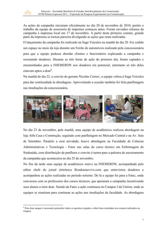Intercom – Sociedade Brasileira de Estudos Interdisciplinares da Comunicação
              XVIII Prêmio Expocom 2011 – Exposição da Pesquisa Experimental em Comunicação



As ações da campanha iniciaram oficialmente no dia 20 de novembro de 2010, porém o
trabalho da equipe de assessoria de imprensa começou antes. Foram enviados releases da
campanha à imprensa local em 17 de novembro. A partir deste primeiro contato, grande
parte da imprensa se tornou parceira divulgando as ações que eram realizadas.
O lançamento da campanha foi realizado na Saga Veículos na manhã do dia 20. Foi cedido
um espaço no meio da loja durante um Feirão de automóveis realizado pela concessionária
para que a equipe pudesse abordar clientes e funcionários explicando a campanha e
recrutando doadores. Durante as três horas de ação do primeiro dia, foram captados e
encaminhados para a FHEMERON seis doadores em potencial, entretanto só três deles
estavam aptos a doar6.
Na manhã do dia 22, a convite do gerente Nicolau Cernov, a equipe voltou à Saga Veículos
para dar continuidade às abordagens. Aproveitando a ocasião também foi feita panfletagem
nas imediações da concessionária.




No dia 23 de novembro, pela manhã, uma equipe de acadêmicos realizou abordagem na
loja Alfa Casa e Construção, seguindo com panfletagem no Mercado Central e na Av. Sete
de Setembro. Paralelo a essa atividade, houve abordagem na Faculdade de Ciências
Administrativas e Tecnologia - Fatec nas salas do curso técnico em Enfermagem do
Sindsaúde, com distribuição de panfletos e convite à turma para a palestra de encerramento
da campanha que aconteceria no dia 25 de novembro.
No fim da tarde uma equipe de acadêmicos esteve na FHEMERON, acompanhada pelo
editor chefe do jornal eletrônico Rondoniaovivo.com que entrevistou doadores e
acompanhou as ações realizadas no período noturno. De lá a equipe foi para a Fatec, onde
conversou com os professores dos cursos técnicos, que apoiaram a campanha incentivando
seus alunos a irem doar. Saindo da Fatec a ação continuou no Campus I da Uniron, onde as
equipes se reuniram para continuar as ações nas imediações da faculdade. As abordagens



6
  Para doar sangue é necessário preencher todos os quesitos exigidos e obter bons resultados nos exames realizados na
triagem.


                                                                                                                        7
 