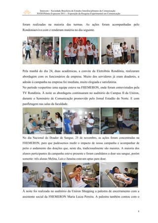 Intercom – Sociedade Brasileira de Estudos Interdisciplinares da Comunicação
           XVIII Prêmio Expocom 2011 – Exposição da Pesquisa Experimental em Comunicação



foram realizadas na maioria das turmas. As ações foram acompanhadas pelo
Rondoniaovivo.com e renderam matéria no dia seguinte.




Pela manhã do dia 24, duas acadêmicas, a convite da Eletrobrás Rondônia, realizaram
abordagem com os funcionários da empresa. Muito dos servidores já eram doadores, a
adesão à campanha na empresa foi imediata, muito elogiada e satisfatória.
No período vespertino uma equipe esteve na FHEMERON, onde foram entrevistados pela
TV Rondônia. À noite as abordagens continuaram no auditório do Campus II da Uniron,
durante o Seminário de Comunicação promovido pelo Jornal Estadão do Norte. E com
panfletagem nas salas da faculdade.




No dia Nacional do Doador de Sangue, 25 de novembro, as ações foram concentradas na
FHEMERON, para que pudéssemos medir o impacto de nossa campanha e acompanhar de
perto o andamento das doações que, neste dia, tradicionalmente são maiores. A maioria dos
alunos participantes da campanha esteve presente e foram candidatos a doar seu sangue, porém
somente: três alunas Melina, Laís e Janaína estavam aptas para doar.




À noite foi realizada no auditório da Uniron Shopping a palestra de encerramento com a
assistente social da FHEMERON Maria Luiza Pereira. A palestra também contou com o



                                                                                            8
 
