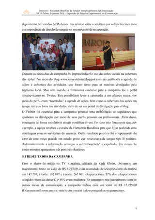 Intercom – Sociedade Brasileira de Estudos Interdisciplinares da Comunicação
           XVIII Prêmio Expocom 2011 – Exposição da Pesquisa Experimental em Comunicação



depoimento de Leandro de Medeiros, que relatou sobre o acidente que sofreu há cinco anos
e a importância da doação de sangue no seu processo de recuperação.




Durante os cinco dias de campanha foi imprescindível o uso das redes sociais na cobertura
das ações. Por meio do blog www.salvevidasro.blogspot.com era publicada a agenda de
ações e cobertura das atividades, que foram fonte para as matérias divulgadas pela
imprensa local. Mas sem dúvida, a ferramenta essencial para a campanha foi o perfil
@salvevidasro no Twitter. Este possibilitou levar a campanha a um alcance maior, por
meio do perfil eram “tweetadas” a agenda de ações, bem como a cobertura das ações em
tempo real e as fotos das atividades, além de ser um portal de divulgação para o blog.
O Twitter foi essencial para a campanha gerando uma mobilização de seguidores que
ajudaram na divulgação por meio de seus perfis pessoais ou profissionais. Além disso,
conseguiu de forma satisfatória atingir o público jovem. Foi com esta ferramenta que, por
exemplo, a equipe recebeu o convite da Eletrobrás Rondônia para que fosse realizada uma
abordagem com os servidores da empresa. Outro resultado positivo foi a repercussão do
caso de uma moça grávida em estado grave que necessitava de sangue tipo B positivo.
Automaticamente a informação começou a ser “retweetada” e espalhada. Em menos de
cinco minutos apareceram três possíveis doadores.

5.1 RESULTADOS DA CAMPANHA

Com o plano de mídia na TV Rondônia, afiliada da Rede Globo, obtivemos um
investimento bruto no valor de R$ 5.245,00, com acumulado de telespectadores da manhã
em 147.797; à tarde: 192.887 e à noite: 267.801 telespectadores. 57% dos telespectadores
atingidos eram da classe C e 48% eram mulheres. Se somarmos este investimento com os
outros meios de comunicação, a campanha fechou com um valor de R$ 17.925,00
(Dezessete mil novecentos e vinte e cinco reais) tudo conseguido com patrocínios.




                                                                                            9
 