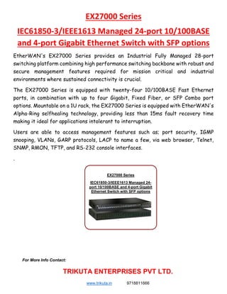 EX27000 Series
IEC61850-3/IEEE1613 Managed 24-port 10/100BASE
and 4-port Gigabit Ethernet Switch with SFP options
EtherWAN's EX27000 Series provides an Industrial Fully Managed 28-port
switching platform combining high performance switching backbone with robust and
secure management features required for mission critical and industrial
environments where sustained connectivity is crucial.
The EX27000 Series is equipped with twenty-four 10/100BASE Fast Ethernet
ports, in combination with up to four Gigabit, Fixed Fiber, or SFP Combo port
options. Mountable on a 1U rack, the EX27000 Series is equipped with EtherWAN's
Alpha-Ring selfhealing technology, providing less than 15ms fault recovery time
making it ideal for applications intolerant to interruption.
Users are able to access management features such as; port security, IGMP
snooping, VLANs, GARP protocols, LACP to name a few, via web browser, Telnet,
SNMP, RMON, TFTP, and RS-232 console interfaces.
.
For More Info Contact:
TRIKUTA ENTERPRISES PVT LTD.
www.trikuta.in 9718811666
EX27000 Series
IEC61850-3/IEEE1613 Managed 24-
port 10/100BASE and 4-port Gigabit
Ethernet Switch with SFP options
 
