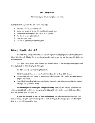 Ex2 Cheat Sheet.
                              Nên in cái này ra, và luôn mang theo bên mình.



Cuốn Ex System này được chia làm 6 phần riêng biệt:

    1.   Hiểu rõ vì sao bạn gái lại bỏ rơi bạn.
    2.   Ngừng liên lạc với cô ta, cho đến khi cô ta liên lạc với bạn.
    3.   Tránh việc hành động tỏ ra quá cần cô ấy và lụy tình.
    4.   Tạo cho cô ấy cảm giác mất mát.
    5.   Cuộc hẹn quan trọng.
    6.   Sex đền bù (phần này tôi sẽ không dịch).




Điều gì hấp dẫn phái nữ?
         Phụ nữ thường bị hấp dẫn bởi hành vi của đàn ông hơn là vẻ đẹp ngoại hình, tiền bạc hay danh
tiếng. Tất nhiên mấy điều kia đều có ích, nhưng học cách hành xử sao cho hấp dẫn, nam tính là điều còn
hơn cả cần thiết.

         Tỏ ra mình cần cô ấy quá, hoặc tỏ ra lụy quá chỉ đẩy cô ấy đi xa hơn. Những hành động đó được
hiểu là yếu đuối và chỉ khiến phụ nữ chán ngán.

         Đặc điểm của một người đàn ông hấp dẫn là:

        Biết lãnh đạo (luôn luôn có kế hoạch, biết mình đang làm gì, đang đi tới đâu,…).
        Tự tin (tin vào bản thân, không sợ nói ra những điều mình nghĩ, đặt cái điều làm chính bạn hài
         lòng lên trên tất cả).
        Chắc chắn (chắc chắn về bản thân, quyết đoán, theo đuổi cái gì vì bạn thích chứ không phải chỉ
         vì bạn gái hay người khác thích).

       Phụ nữ không thích “nắm quyền” trong mối quan hệ. Họ bị hấp dẫn bởi một người có trách
nhiệm và biết dẫn dắt họ. Điều này không có nghĩa là bạn phải “điều khiển” họ, chỉ là tỏ ra chủ động
hơn, bớt lệ thuộc trong mối quan hệ.

        Ai quan tâm vừa phải, sẽ làm chủ được mối quan hệ. Việc đầu tư quá nhiều quan tâm, tình
cảm, cảm xúc,… sẽ ngấm ngầm làm bạn gái rời xa mình. Một người đàn ông quá quan tâm đến người
khác sẽ cư xử rất lệ thuộc và lụy tình.
 